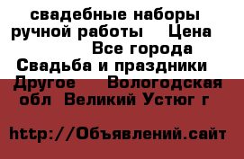 свадебные наборы (ручной работы) › Цена ­ 1 200 - Все города Свадьба и праздники » Другое   . Вологодская обл.,Великий Устюг г.